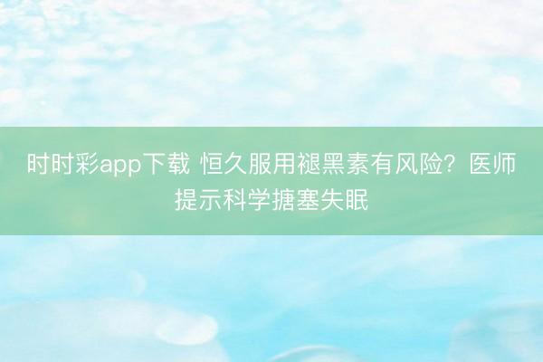 时时彩app下载 恒久服用褪黑素有风险?医师提示科学搪塞失眠