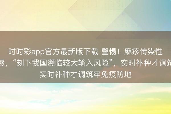 时时彩app官方最新版下载 警惕！麻疹传染性强、儿童易感，“刻下我国濒临较大输入风险”，实时补种才调筑牢免疫防地
