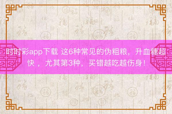 时时彩app下载 这6种常见的伪粗粮，升血糖超快 ，尤其第3种，买错越吃越伤身！