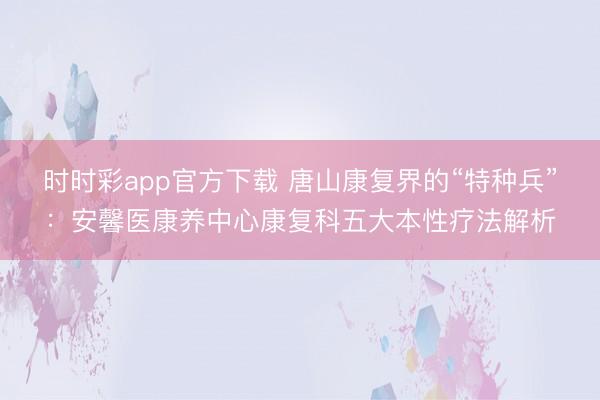 时时彩app官方下载 唐山康复界的“特种兵”：安馨医康养中心康复科五大本性疗法解析