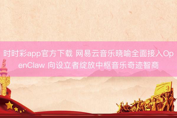 时时彩app官方下载 网易云音乐晓喻全面接入OpenClaw 向设立者绽放中枢音乐奇迹智商