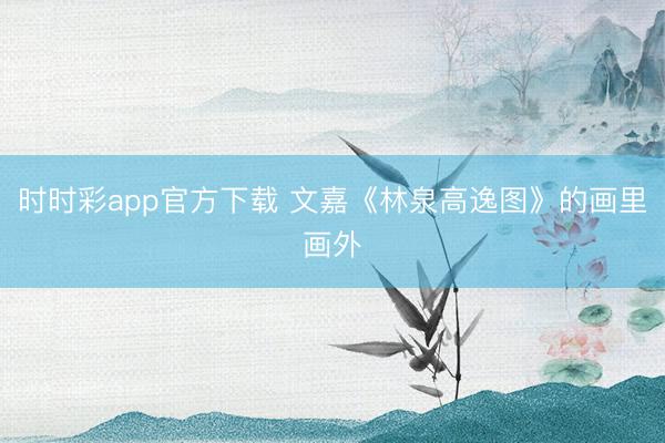时时彩app官方下载 文嘉《林泉高逸图》的画里画外
