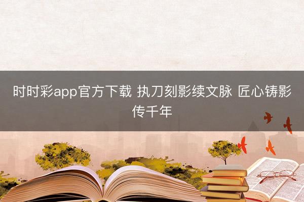 时时彩app官方下载 执刀刻影续文脉 匠心铸影传千年