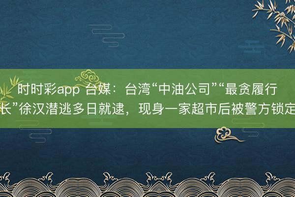 时时彩app 台媒：台湾“中油公司”“最贪履行长”徐汉潜逃多日就逮，现身一家超市后被警方锁定