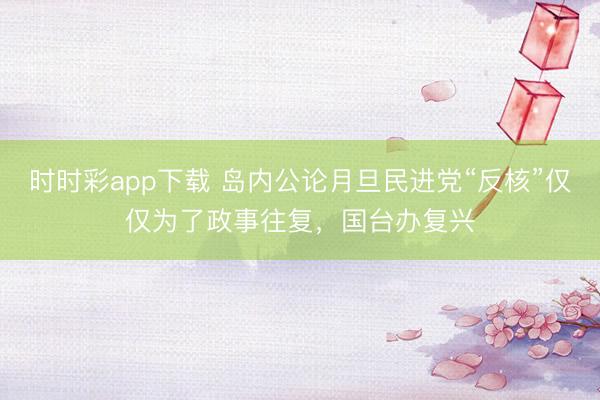 时时彩app下载 岛内公论月旦民进党“反核”仅仅为了政事往复，国台办复兴