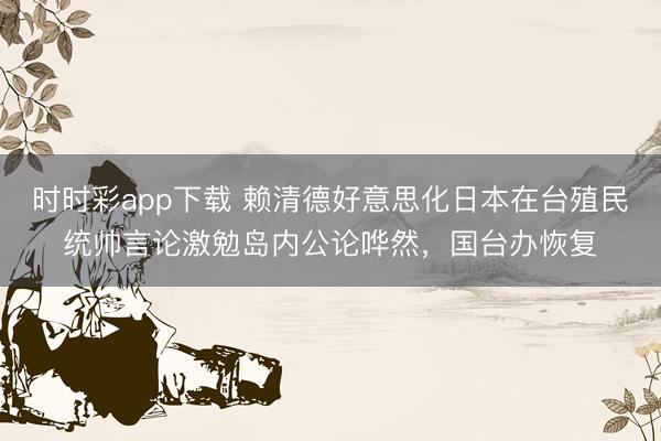 时时彩app下载 赖清德好意思化日本在台殖民统帅言论激勉岛内公论哗然，国台办恢复