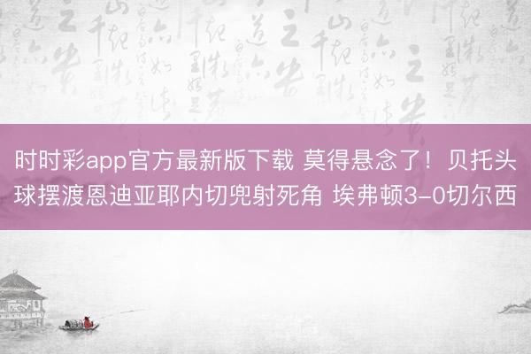 时时彩app官方最新版下载 莫得悬念了！贝托头球摆渡恩迪亚耶内切兜射死角 埃弗顿3-0切尔西