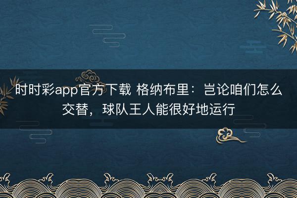 时时彩app官方下载 格纳布里：岂论咱们怎么交替，球队王人能很好地运行
