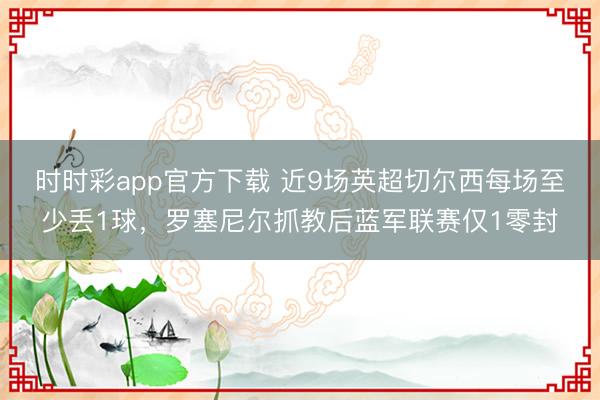 时时彩app官方下载 近9场英超切尔西每场至少丢1球，罗塞尼尔抓教后蓝军联赛仅1零封