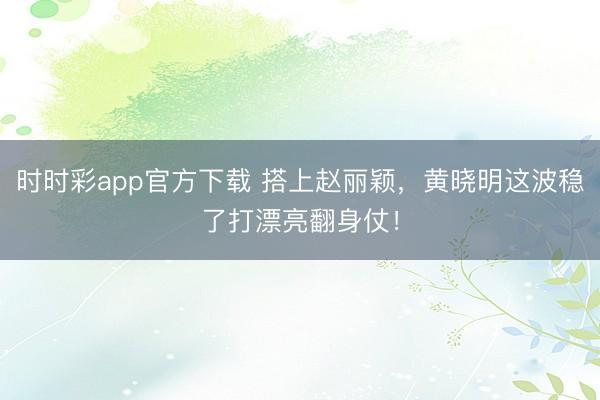 时时彩app官方下载 搭上赵丽颖，黄晓明这波稳了打漂亮翻身仗！