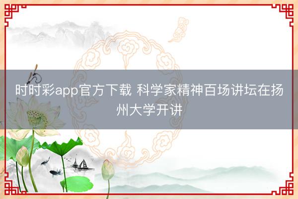 时时彩app官方下载 科学家精神百场讲坛在扬州大学开讲