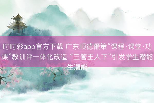 时时彩app官方下载 广东顺德鞭策“课程·课堂·功课”教训评一体化改造 “三管王人下”引发学生潜能