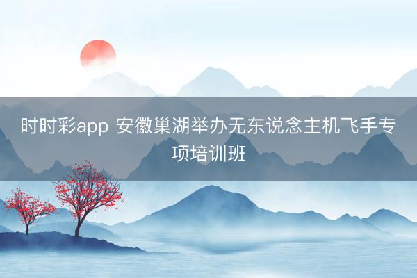 时时彩app 安徽巢湖举办无东说念主机飞手专项培训班