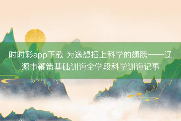 时时彩app下载 为逸想插上科学的翅膀——辽源市鞭策基础训诲全学段科学训诲记事