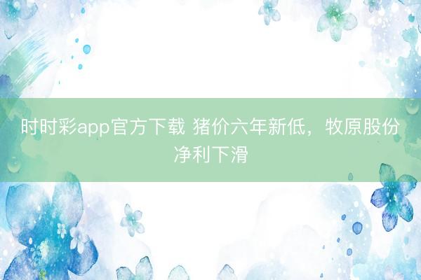 时时彩app官方下载 猪价六年新低，牧原股份净利下滑