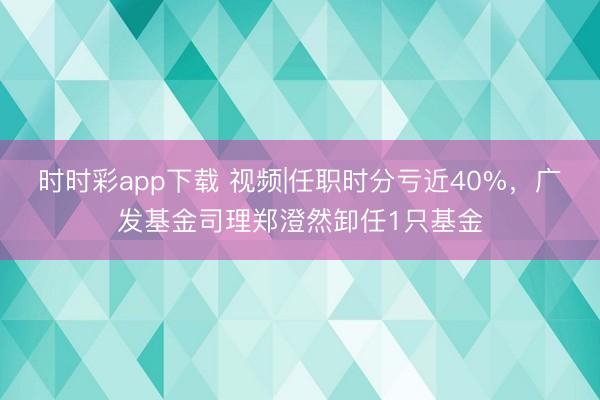 时时彩app下载 视频|任职时分亏近40%，广发基金司理郑澄然卸任1只基金