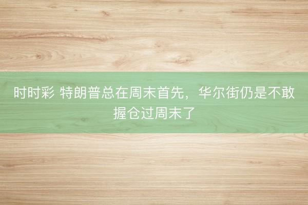 时时彩 特朗普总在周末首先，华尔街仍是不敢握仓过周末了