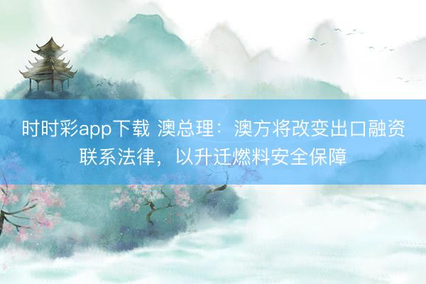 时时彩app下载 澳总理：澳方将改变出口融资联系法律，以升迁燃料安全保障