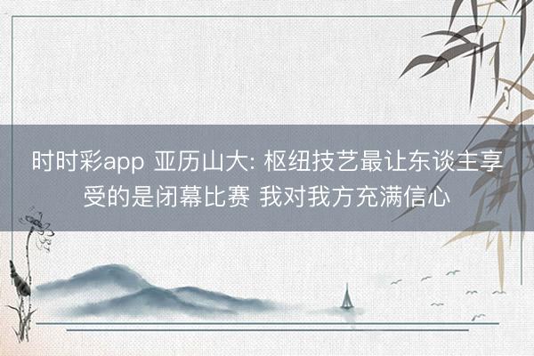时时彩app 亚历山大: 枢纽技艺最让东谈主享受的是闭幕比赛 我对我方充满信心