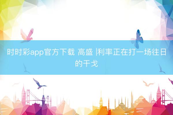 时时彩app官方下载 高盛 |利率正在打一场往日的干戈