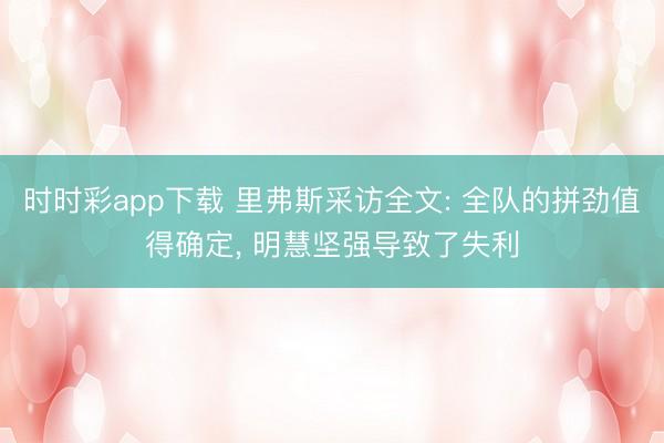 时时彩app下载 里弗斯采访全文: 全队的拼劲值得确定, 明慧坚强导致了失利