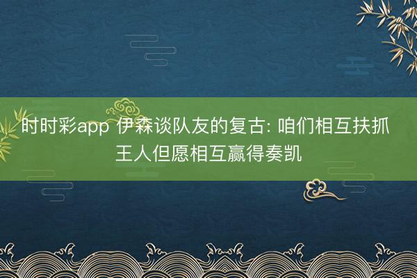 时时彩app 伊森谈队友的复古: 咱们相互扶抓 王人但愿相互赢得奏凯