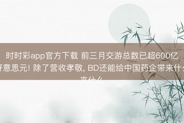 时时彩app官方下载 前三月交游总数已超600亿好意思元! 除了营收孝敬， BD还能给中国药企带来什么