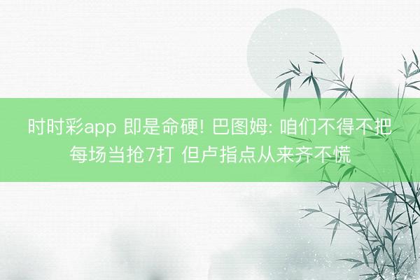 时时彩app 即是命硬! 巴图姆: 咱们不得不把每场当抢7打 但卢指点从来齐不慌