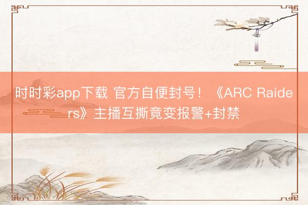 时时彩app下载 官方自便封号！《ARC Raiders》主播互撕竟变报警+封禁