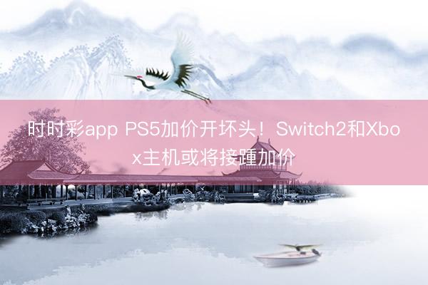 时时彩app PS5加价开坏头!Switch2和Xbox主机或将接踵加价