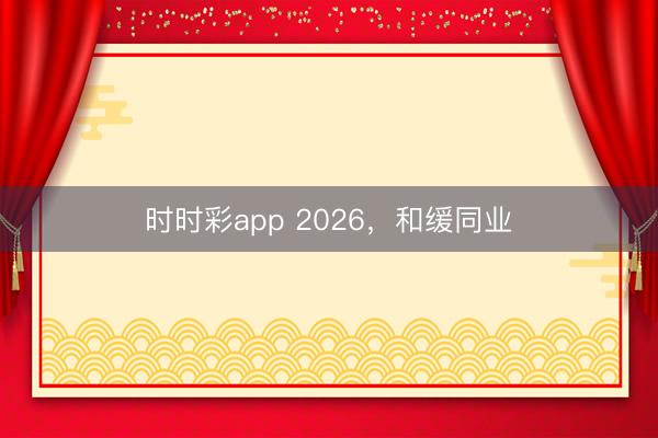 时时彩app 2026，和缓同业