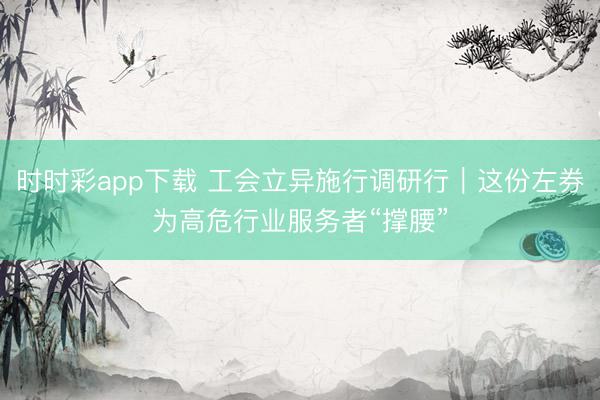 时时彩app下载 工会立异施行调研行｜这份左券为高危行业服务者“撑腰”