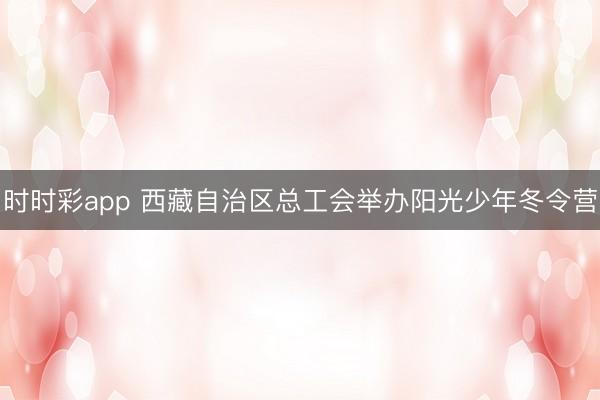 时时彩app 西藏自治区总工会举办阳光少年冬令营