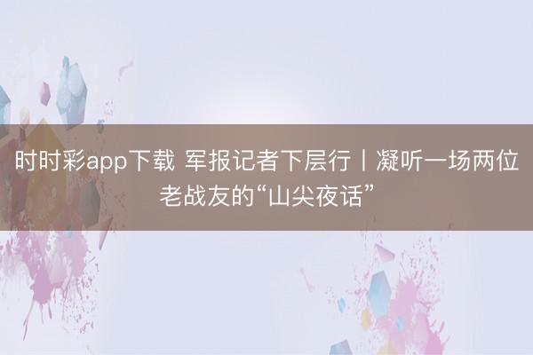 时时彩app下载 军报记者下层行丨凝听一场两位老战友的“山尖夜话”