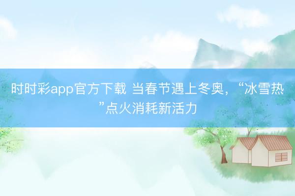 时时彩app官方下载 当春节遇上冬奥，“冰雪热”点火消耗新活力