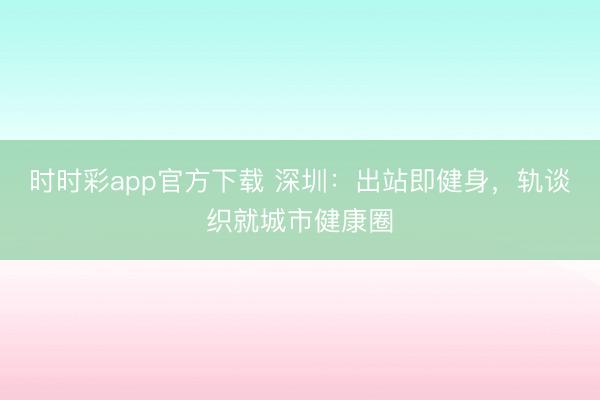 时时彩app官方下载 深圳：出站即健身，轨谈织就城市健康圈