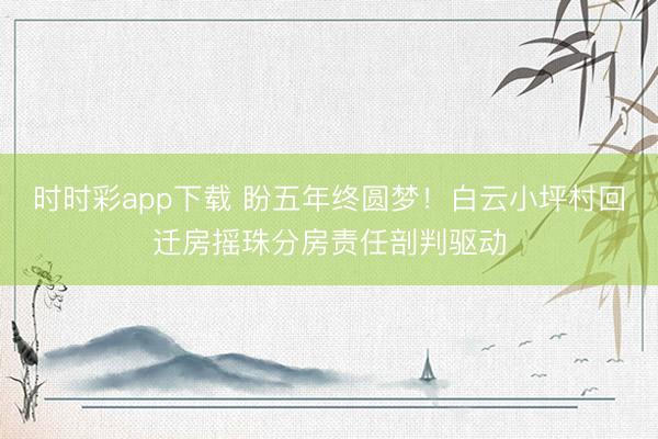 时时彩app下载 盼五年终圆梦！白云小坪村回迁房摇珠分房责任剖判驱动
