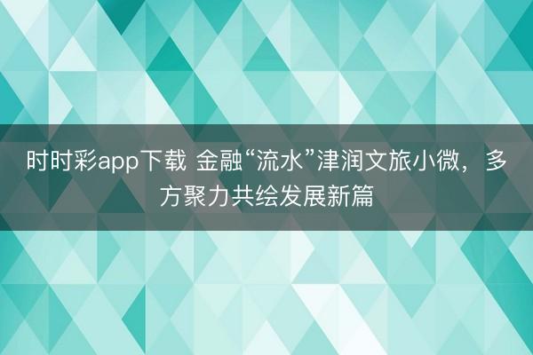 时时彩app下载 金融“流水”津润文旅小微，多方聚力共绘发展新篇