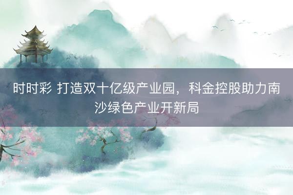 时时彩 打造双十亿级产业园，科金控股助力南沙绿色产业开新局