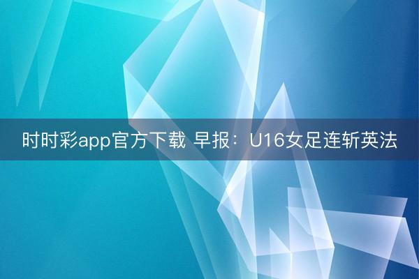 时时彩app官方下载 早报：U16女足连斩英法