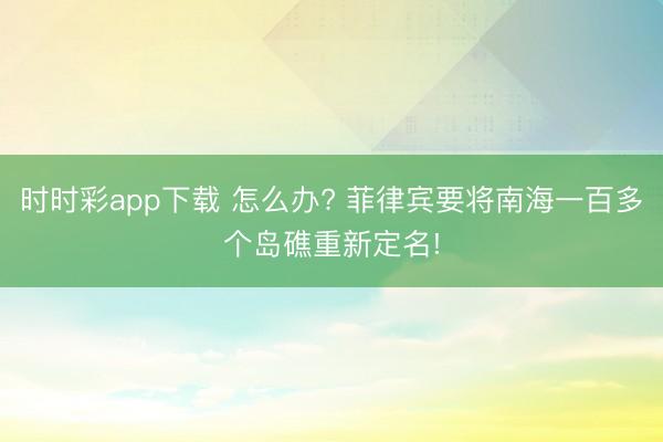 时时彩app下载 怎么办? 菲律宾要将南海⼀百多个岛礁重新定名!