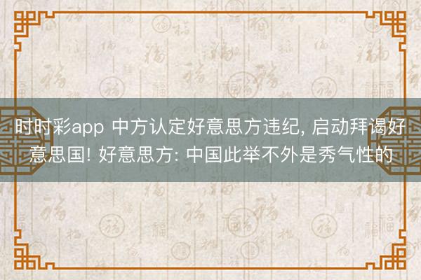 时时彩app 中方认定好意思方违纪， 启动拜谒好意思国! 好意思方: 中国此举不外是秀气性的
