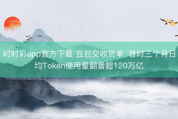 时时彩app官方下载 豆包交收货单: 昔时三个月日均Token使用量翻番超120万亿