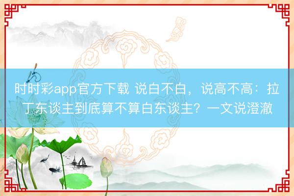 时时彩app官方下载 说白不白，说高不高：拉丁东谈主到底算不算白东谈主？一文说澄澈
