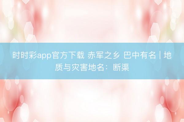 时时彩app官方下载 赤军之乡 巴中有名 | 地质与灾害地名：断渠