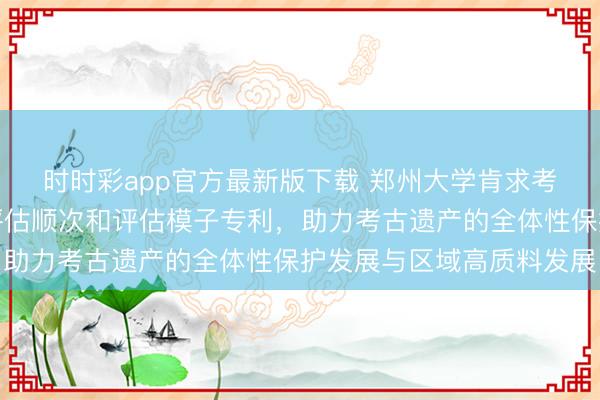 时时彩app官方最新版下载 郑州大学肯求考古古迹资源概括愚弄评估顺次和评估模子专利，助力考古遗产的全体性保护发展与区域高质料发展