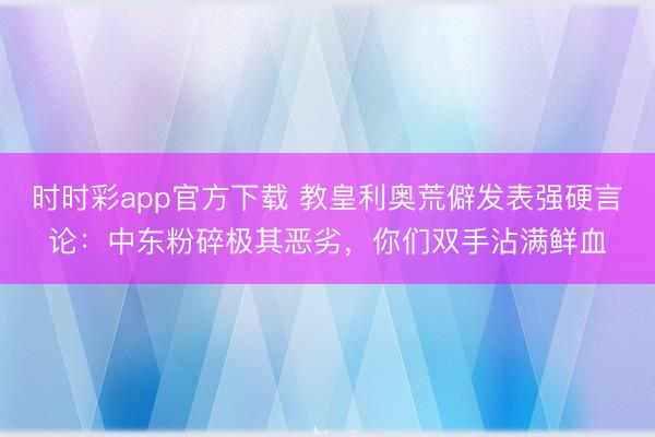 时时彩app官方下载 教皇利奥荒僻发表强硬言论：中东粉碎极其恶劣，你们双手沾满鲜血
