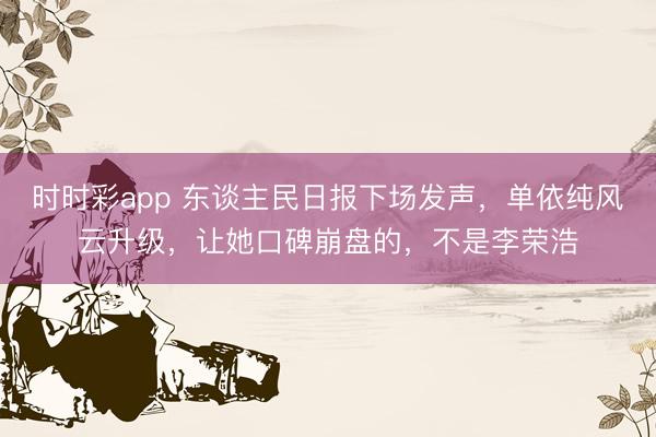 时时彩app 东谈主民日报下场发声，单依纯风云升级，让她口碑崩盘的，不是李荣浩