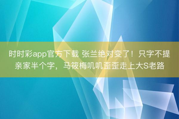 时时彩app官方下载 张兰绝对变了！只字不提亲家半个字，马筱梅叽叽歪歪走上大S老路