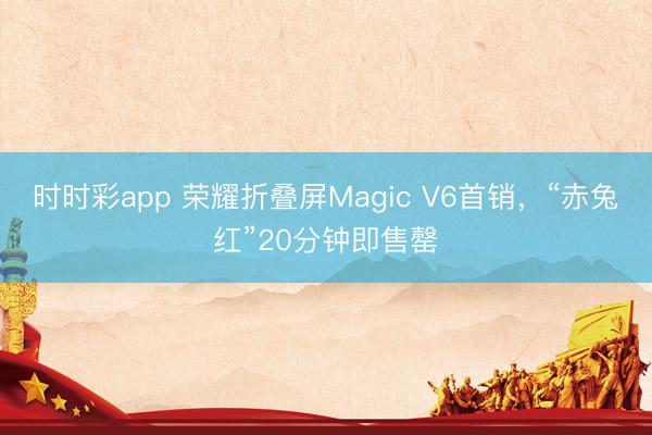 时时彩app 荣耀折叠屏Magic V6首销，“赤兔红”20分钟即售罄